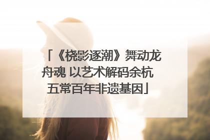《桡影逐潮》舞动龙舟魂 以艺术解码余杭五常百年非遗基因