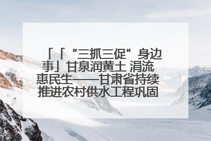 「“三抓三促”身边事」甘泉润黄土 涓流惠民生——甘肃省持续推进农村供水工程巩固提升项目建设