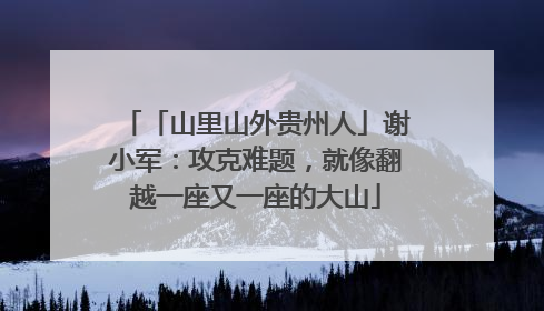 「山里山外贵州人」谢小军：攻克难题，就像翻越一座又一座的大山
