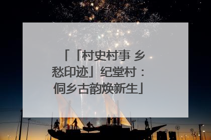 「村史村事 乡愁印迹」纪堂村：侗乡古韵焕新生