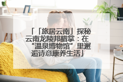 「旅居云南」探秘云南龙陵邦腊掌：在“温泉博物馆”里邂逅诗意康养生活