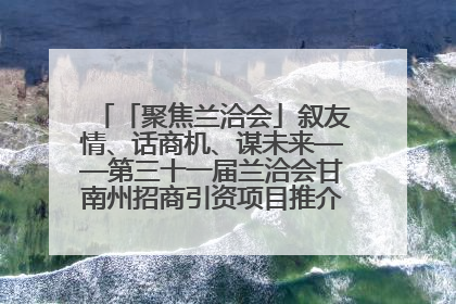 「聚焦兰洽会」叙友情、话商机、谋未来——第三十一届兰洽会甘南州招商引资项目推介会活动侧记