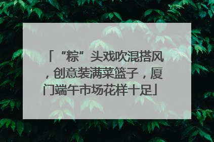 “粽”头戏吹混搭风，创意装满菜篮子，厦门端午市场花样十足
