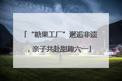 “糖果工厂”邂逅非遗，亲子共赴甜趣六一