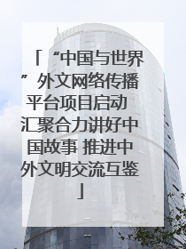 “中国与世界”外文网络传播平台项目启动 汇聚合力讲好中国故事 推进中外文明交流互鉴