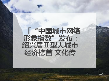“中国城市网络形象指数”发布：绍兴居Ⅱ型大城市经济榜首 文化传播独具特色