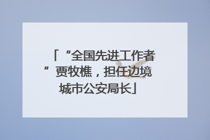 “全国先进工作者”贾牧樵，担任边境城市公安局长