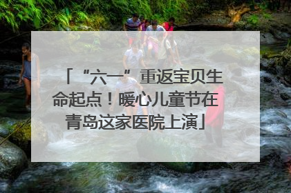 “六一”重返宝贝生命起点！暖心儿童节在青岛这家医院上演