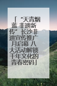 “天青烟蓝 非遗新传”长沙非遗宣传推广月启幕 八大活动解锁千年文化的青春密码