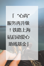 “心尚”服务再升级！铁路上海站启动爱心助残基金