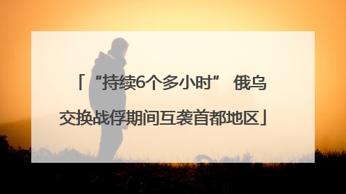 “持续6个多小时” 俄乌交换战俘期间互袭首都地区