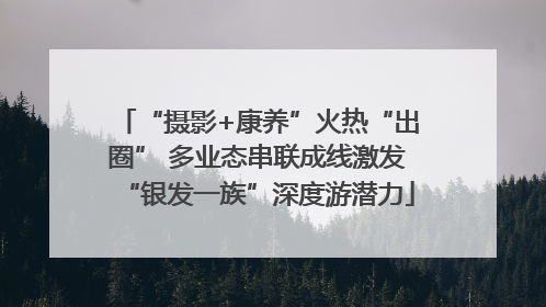 “摄影+康养”火热“出圈” 多业态串联成线激发“银发一族”深度游潜力