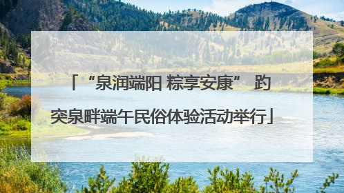 “泉润端阳 粽享安康” 趵突泉畔端午民俗体验活动举行