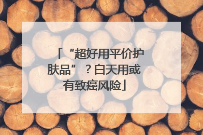 “超好用平价护肤品”？白天用或有致癌风险