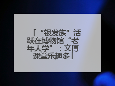 “银发族”活跃在博物馆“老年大学”：文博课堂乐趣多