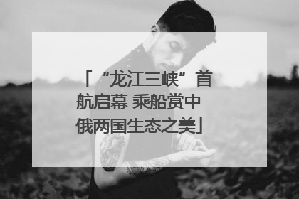 “龙江三峡”首航启幕 乘船赏中俄两国生态之美
