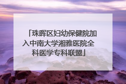 珠晖区妇幼保健院加入中南大学湘雅医院全科医学专科联盟
