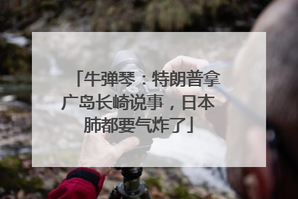 牛弹琴：特朗普拿广岛长崎说事，日本肺都要气炸了