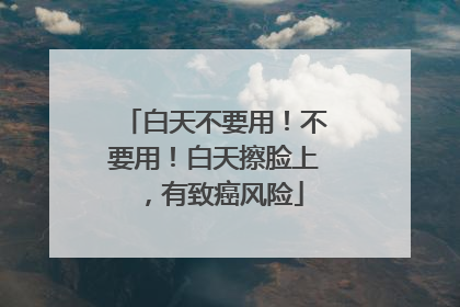 白天不要用！不要用！白天擦脸上，有致癌风险