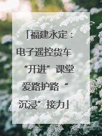 福建永定：电子遥控货车“开进”课堂 爱路护路“沉浸”接力