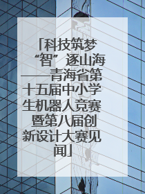 科技筑梦 “智”逐山海——青海省第十五届中小学生机器人竞赛 暨第八届创新设计大赛见闻