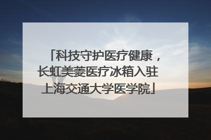 科技守护医疗健康，长虹美菱医疗冰箱入驻上海交通大学医学院