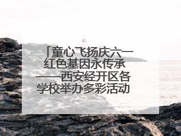 童心飞扬庆六一 红色基因永传承——西安经开区各学校举办多彩活动欢度儿童节