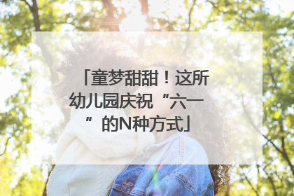 童梦甜甜！这所幼儿园庆祝“六一”的N种方式