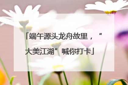 端午源头龙舟故里，“大美江湖”喊你打卡