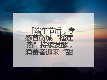 端午节后，孝感首衡城“榴莲热”持续发酵，消费者迎来“甜蜜”囤货期
