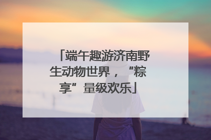 端午趣游济南野生动物世界，“粽享”量级欢乐