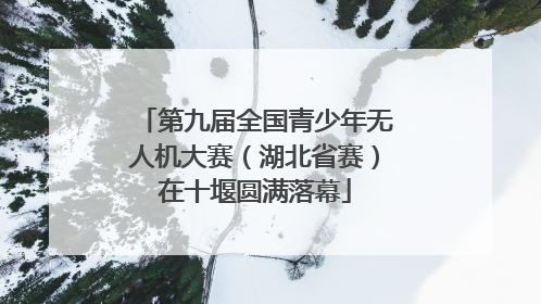 第九届全国青少年无人机大赛（湖北省赛）在十堰圆满落幕