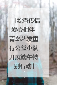 粽香传情爱心相伴 青岛艺发童行公益小队开展端午特别行动