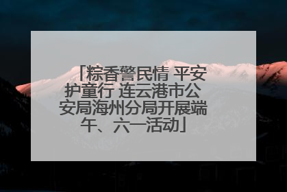 粽香警民情 平安护童行 连云港市公安局海州分局开展端午、六一活动