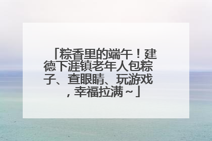 粽香里的端午！建德下涯镇老年人包粽子、查眼睛、玩游戏，幸福拉满～