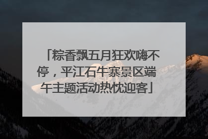 粽香飘五月狂欢嗨不停，平江石牛寨景区端午主题活动热忱迎客