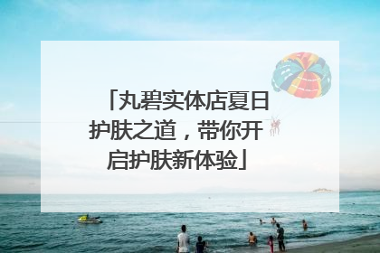丸碧实体店夏日护肤之道，带你开启护肤新体验