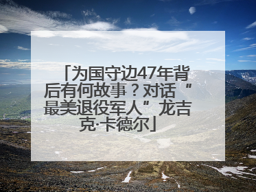 为国守边47年背后有何故事？对话“最美退役军人”龙吉克·卡德尔