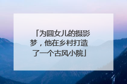为圆女儿的摄影梦，他在乡村打造了一个古风小院