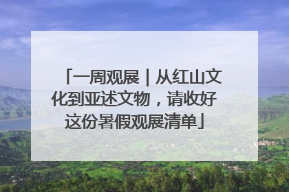 一周观展｜从红山文化到亚述文物，请收好这份暑假观展清单