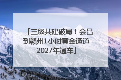 三级共建破局！会昌到赣州1小时黄金通道2027年通车