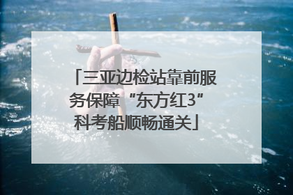 三亚边检站靠前服务保障“东方红3”科考船顺畅通关