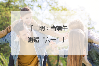 三明：当端午邂逅“六一”