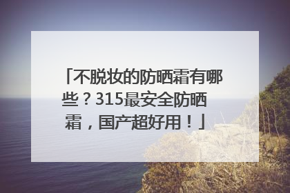不脱妆的防晒霜有哪些？315最安全防晒霜，国产超好用！