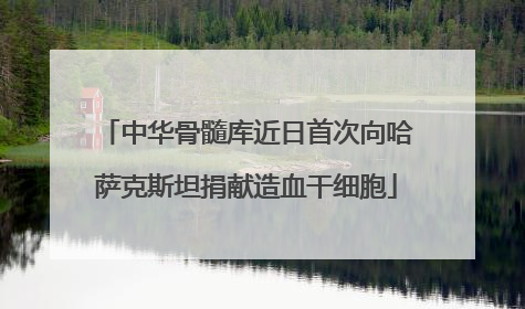 中华骨髓库近日首次向哈萨克斯坦捐献造血干细胞
