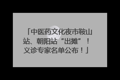 中医药文化夜市鞍山站、朝阳站“出摊”！义诊专家名单公布！