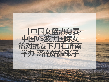 中国女篮热身赛·中国VS波黑国际女篮对抗赛下月在济南举办 济南姑娘张子宇有望在家门口迎来国家队首秀