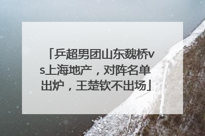 乒超男团山东魏桥vs上海地产，对阵名单出炉，王楚钦不出场