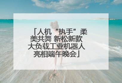 人机“执手”柔美共舞 新松新款大负载工业机器人亮相端午晚会