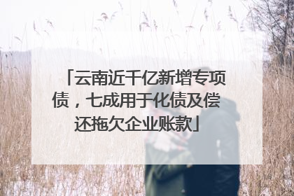 云南近千亿新增专项债，七成用于化债及偿还拖欠企业账款